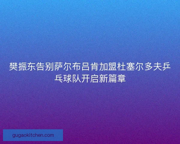樊振东告别萨尔布吕肯加盟杜塞尔多夫乒乓球队开启新篇章