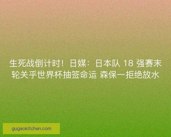 生死战倒计时！日媒：日本队 18 强赛末轮关乎世界杯抽签命运 森保一拒绝放水