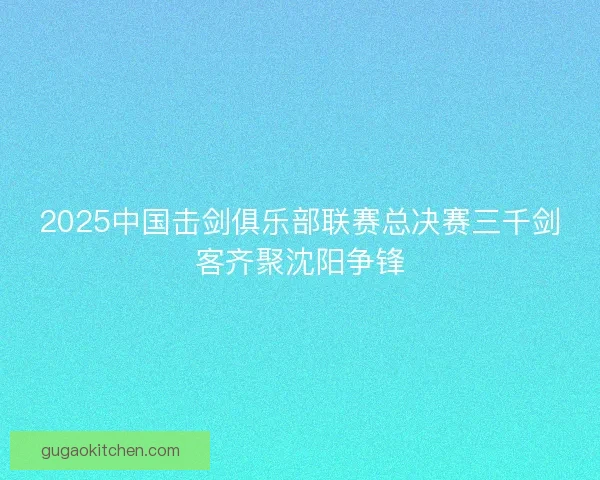 2025中国击剑俱乐部联赛总决赛三千剑客齐聚沈阳争锋