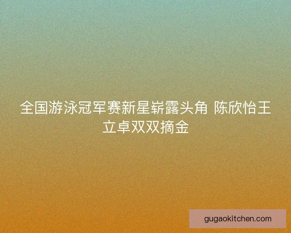 全国游泳冠军赛新星崭露头角 陈欣怡王立卓双双摘金