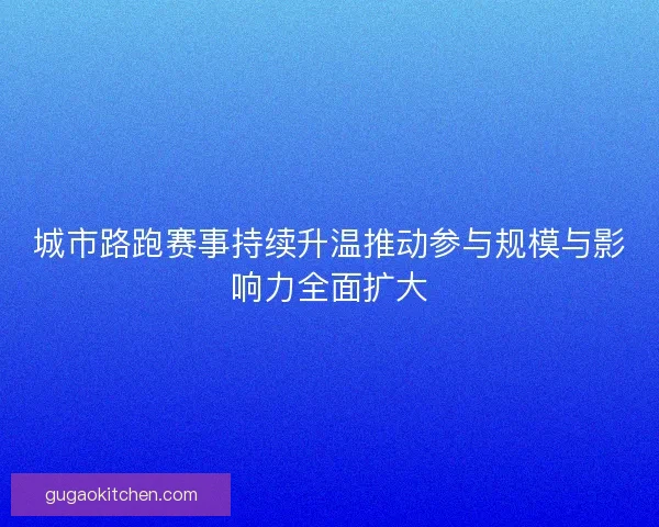 城市路跑赛事持续升温推动参与规模与影响力全面扩大