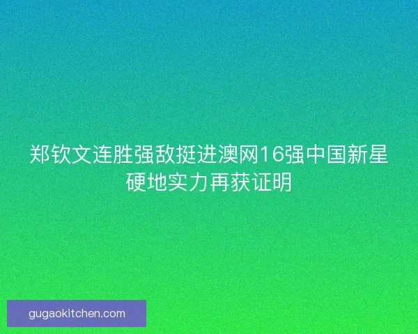 郑钦文连胜强敌挺进澳网16强中国新星硬地实力再获证明