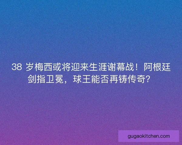 38 岁梅西或将迎来生涯谢幕战！阿根廷剑指卫冕，球王能否再铸传奇？