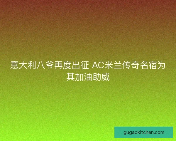意大利八爷再度出征 AC米兰传奇名宿为其加油助威