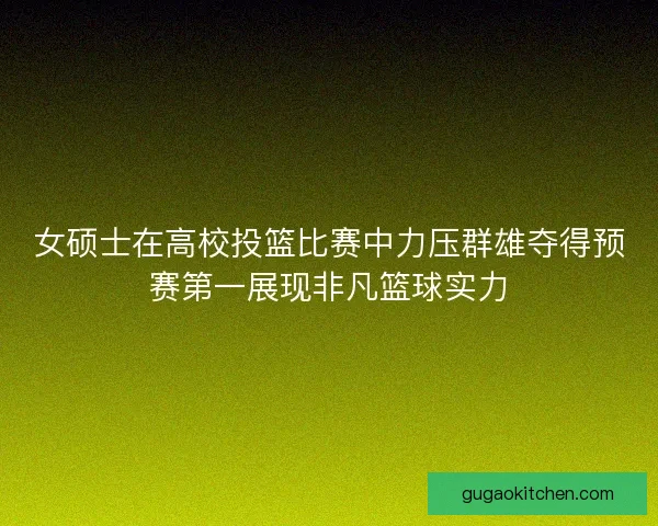 女硕士在高校投篮比赛中力压群雄夺得预赛第一展现非凡篮球实力