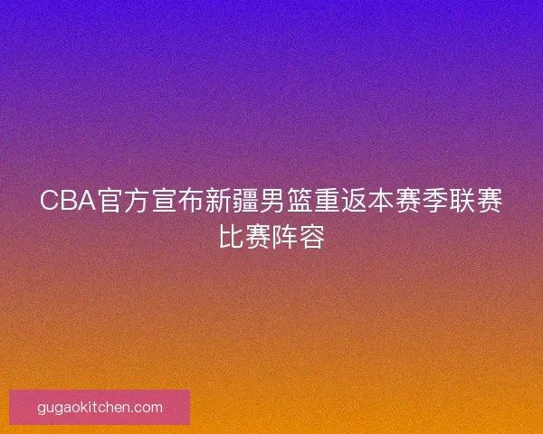 CBA官方宣布新疆男篮重返本赛季联赛比赛阵容