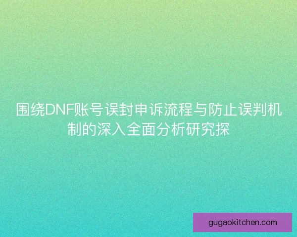 围绕DNF账号误封申诉流程与防止误判机制的深入全面分析研究探