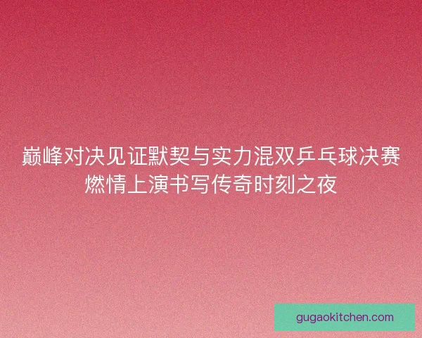 巅峰对决见证默契与实力混双乒乓球决赛燃情上演书写传奇时刻之夜