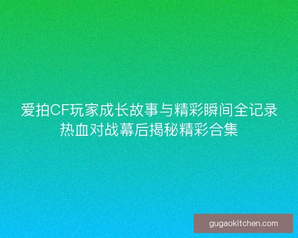爱拍CF玩家成长故事与精彩瞬间全记录热血对战幕后揭秘精彩合集