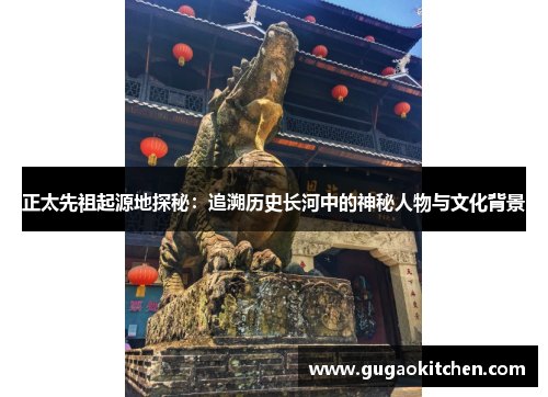 正太先祖起源地探秘：追溯历史长河中的神秘人物与文化背景